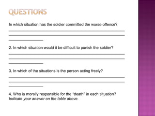 In which situation has the soldier committed the worse offence? ____________________________________________________________________________________________________________________________ 2. In which situation would it be difficult to punish the soldier?  ____________________________________________________________________________________________________________________________ 3. In which of the situations is the person acting freely? ____________________________________________________________________________________________________________________________ 4. Who is morally responsible for the  ‘ death ’  in each situation? Indicate your answer on the table above.  