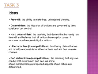 Ideas •   Free will : the ability to make free, unhindered choices. •   Determinism : the idea that all actions are governed by laws outside of our control. •   Hard determinism : the teaching that denies that humanity has free will and believes that all actions have   a prior cause. It removes moral responsibility for actions. •   Libertarianism (incompatibilism) : this theory claims that we are morally responsible for all our actions   and are free to make choices. •   Soft determinism (compatibilism) : the teaching that says we can be both determined and free, as some of our moral choices are free but aspects of our nature are determined. 