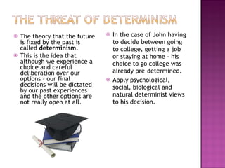 The theory that the future is fixed by the past is called  determinism. This is the idea that although we experience a choice and careful deliberation over our options – our final decisions will be dictated by our past experiences and the other options are not really open at all. In the case of John having to decide between going to college, getting a job or staying at home – his choice to go college was already pre-determined. Apply psychological, social, biological and natural determinist views to his decision. 