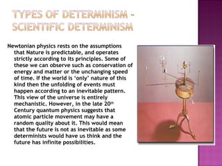 Newtonian physics rests on the assumptions that Nature is predictable, and operates strictly according to its principles. Some of these we can observe such as conservation of energy and matter or the unchanging speed of time. If the world is ‘only’ nature of this kind then the unfolding of events must happen according to an inevitable pattern. This view of the universe is entirely mechanistic. However, in the late 20 th  Century quantum physics suggests that atomic particle movement may have a random quality about it. This would mean that the future is not as inevitable as some determinists would have us think and the future has infinite possibilities. 