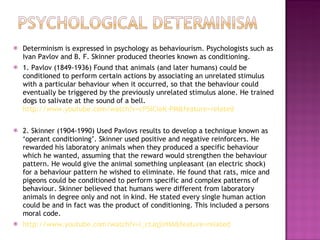 Determinism is expressed in psychology as behaviourism. Psychologists such as Ivan Pavlov and B. F. Skinner produced theories known as conditioning. 1. Pavlov (1849-1936) Found that animals (and later humans) could be conditioned to perform certain actions by associating an unrelated stimulus with a particular behaviour when it occurred, so that the behaviour could eventually be triggered by the previously unrelated stimulus alone. He trained dogs to salivate at the sound of a bell.  http://www.youtube.com/watch?v=cP5lCleK-PM&feature=related 2. Skinner (1904-1990) Used Pavlovs results to develop a technique known as ‘operant conditioning’. Skinner used positive and negative reinforcers. He rewarded his laboratory animals when they produced a specific behaviour which he wanted, assuming that the reward would strengthen the behaviour pattern. He would give the animal something unpleasant (an electric shock) for a behaviour pattern he wished to eliminate. He found that rats, mice and pigeons could be conditioned to perform specific and complex patterns of behaviour. Skinner believed that humans were different from laboratory animals in degree only and not in kind. He stated every single human action could be and in fact was the product of conditioning. This included a persons moral code.  http://www.youtube.com/watch?v=I_ctJqjlrHA&feature=related 