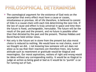 The cosmological argument for the existence of God rests on the assumption that every effect must have a cause or causes, simultaneous or previous. All of life therefore, is believed to consist of links in a causal chain with each link determining the next link. If the law of cause and effect is truly universal in space and time then the future is fixed, unchangeable, inevutable. The future will be the result of the past and the present, and no future is possible other than that dictated by the past and the present. Thomas Hobbes and David Hume held similar views. Not only is the future set in stone from the present but also moral choice is reduced to nothing. We would have no real choice, even if we thought we did.  ( not knowing how someone will act does not allow us to say that their reactions are therefore free). Any human attitude such as resentment or gratitude would be illogical and meaningless. Our moral aspirations, notions of right and wrong would be ideas without any corresponding reality. It would be as illogical to judge an action as being good or bad as it would be to ‘punish’ a car for running out of fuel. 
