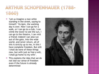 ‘ Let us imagine a man while standing in the street, saying to himself: ‘Its 6pm, the working day is over. Now I can go for a walk, or I can go to a club, I can climb the tower to see the sun, I can go to the theatre, I can visit a friend; indeed I can also run out of the gate, into the wide world, and never return, all of this is strictly up to me, in this I have complete freedom. But still I shall do none of these things now, but with just as free a will, I shall go home to my wife’. This explains the idea that we do not lose our sense of freedom even if the future is already determined 