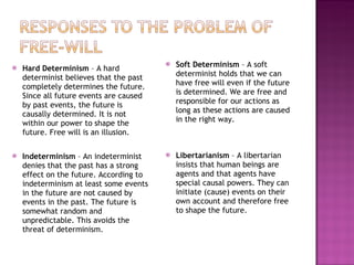 Hard Determinism  – A hard determinist believes that the past completely determines the future. Since all future events are caused by past events, the future is causally determined. It is not within our power to shape the future. Free will is an illusion. Indeterminism  – An indeterminist denies that the past has a strong effect on the future. According to indeterminism at least some events in the future are not caused by events in the past. The future is somewhat random and unpredictable. This avoids the threat of determinism. Soft Determinism  – A soft determinist holds that we can have free will even if the future is determined. We are free and responsible for our actions as long as these actions are caused in the right way.  Libertarianism  – A libertarian insists that human beings are agents and that agents have special causal powers. They can initiate (cause) events on their own account and therefore free to shape the future. 