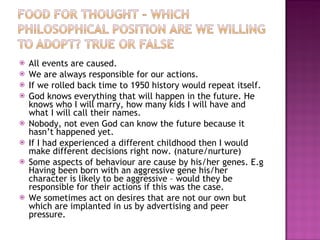 All events are caused. We are always responsible for our actions. If we rolled back time to 1950 history would repeat itself. God knows everything that will happen in the future. He knows who I will marry, how many kids I will have and what I will call their names. Nobody, not even God can know the future because it hasn’t happened yet. If I had experienced a different childhood then I would make different decisions right now. (nature/nurture) Some aspects of behaviour are cause by his/her genes. E.g Having been born with an aggressive gene his/her character is likely to be aggressive – would they be responsible for their actions if this was the case. We sometimes act on desires that are not our own but which are implanted in us by advertising and peer pressure. 