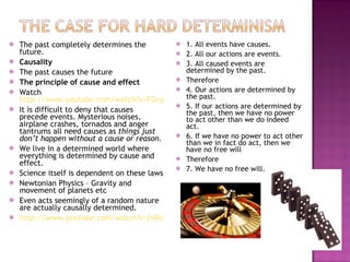 The past completely determines the future. Causality The past causes the future The principle of cause and effect Watch  http://www.youtube.com/watch?v=FGngcQb_0qg&feature=related It is difficult to deny that causes precede events. Mysterious noises, airplane crashes, tornados and anger tantrums all need causes as  things just don’t happen without a cause or reason. We live in a determined world where everything is determined by cause and effect. Science itself is dependent on these laws Newtonian Physics – Gravity and movement of planets etc Even acts seemingly of a random nature are actually causally determined. http://www.youtube.com/watch?v=fnRo2REqPnY 1. All events have causes. 2. All our actions are events. 3. All caused events are determined by the past. Therefore 4. Our actions are determined by the past. 5. If our actions are determined by the past, then we have no power to act other than we do indeed act. 6. If we have no power to act other than we in fact do act, then we have no free will Therefore 7. We have no free will. 