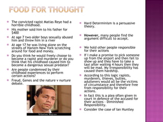 The convicted rapist Matias Reye had a horrible childhood. His mother sold him to his father for $400 At age 7 two older boys sexually abused him and threw him in a river At age 17 he was living alone on the streets of Harlem New York scratching around for food and money. Do you think he would freely choose to become a rapist and murderer or do you think that his childhood caused him to become a dangerous sexual predator? Are people condemned by their childhood experiences to perform certain actions? Freud, Genes and the nature v nurture debate. Hard Determinism is a persuasive theory. However,  many people find the argument difficult to accept. We hold other people responsible for their actions If I make a promise to pick someone up from the airport and then fail to show up and they have to take a taxi after waiting 4 hours then they will be mad. My irresponsibility has caused them hardship. According to this logic rapists, murderers, thieves, bullies, adulterers would all be the victims of circumstance and therefore free from responsibility for their actions.  In fact this is a plea often given in court in defence of the accused for their actions – Diminished Responsibility. Consider the case of Ian Huntley 
