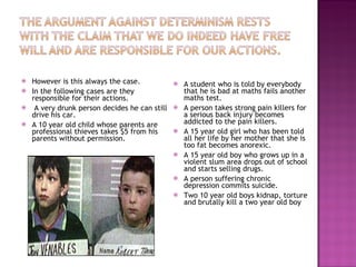 However is this always the case. In the following cases are they responsible for their actions. A very drunk person decides he can still drive his car. A 10 year old child whose parents are professional thieves takes $5 from his parents without permission. A student who is told by everybody that he is bad at maths fails another maths test. A person takes strong pain killers for a serious back injury becomes addicted to the pain killers. A 15 year old girl who has been told all her life by her mother that she is too fat becomes anorexic. A 15 year old boy who grows up in a violent slum area drops out of school and starts selling drugs. A person suffering chronic depression commits suicide. Two 10 year old boys kidnap, torture and brutally kill a two year old boy  