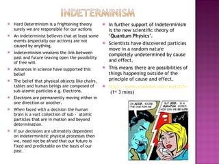 Hard Determinism is a frightening theory surely we are responsible for our actions An indeterminist believes that at least some events (especially our actions) are not caused by anything. Indeterminism weakens the link between past and future leaving open the possibility of free will. Advances in science have supported this belief The belief that physical objects like chairs, tables and human beings are composed of sub-atomic particles e.g. Electrons. Electrons are permanently moving either in one direction or another. When faced with a decision the human brain is a vast collection of sub -  atomic particles that are in motion and beyond determination.  If our decisions are ultimately dependent on indeterministic physical processes then we, need not be afraid that our future is fixed and predictable on the basis of our past. In further support of Indeterminism is the new scientific theory of ‘ Quantum Physics ’. Scientists have discovered particles move in a random nature completely undetermined by cause and effect. This means there are possibilities of things happening outside of the principle of cause and effect. http://www.youtube.com/watch?v=qzZDlXji0e0&feature=related  (1 st  3 mins) 