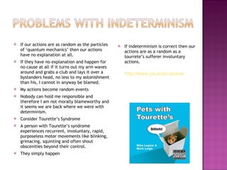 If our actions are as random as the particles of ‘quantum mechanics’ then our actions have no explanation at all. If they have no explanation and happen for no cause at all if it turns out my arm waves around and grabs a club and lays it over a bystanders head, no less to my astonishment than his, I cannot in anyway be blamed. My actions become random events Nobody can hold me responsible and therefore I am not morally blameworthy and it seems we are back where we were with determinism. Consider Tourette’s Syndrome A person with Tourette’s syndrome experiences recurrent, involuntary, rapid, purposeless motor movements like blinking, grimacing, squinting and often shout obscenities beyond their control. They simply happen If indeterminism is correct then our actions are as a random as a tourrete’s sufferer involuntary actions. http://www.youtube.com/watch?v=HPmpIY7XJVE 