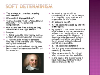 The attempt to combine causality and free will. Often called  ‘Compatibilism’. Thomas Hobbes (1588-1679) and David Hume (1711-1776) defended compatibilism. Our actions are free as long as they are caused in the right fashion. Imagine  1. Being forced to hand money over as a result of being mugged at knifepoint 2. Handing over money to someone who has asked and looks thin, hungry, dreary and miserable. Both actions to hand over money have been caused but one cause is different from another. A caused action should be considered a free action as long as it is plausible to say that we are responsible for the action. An action is free if –  1. The action is caused by the will of the agent. My internal states cause my actions e.g If I shoot someone because I’m jealous then that is a free action and I am responsible. However, if I shoot someone because I’ve been put under a spell or hypnotised then I am not acting freely and cannot be responsible. 2. The action is not forced This is a grey area and needs to be more fully described. What do we mean by forced and what other options are available. In the case of the mugger could I have run away. Did I have other options available to me. 