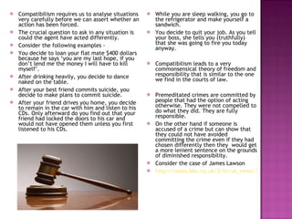 Compatibilism requires us to analyse situations very carefully before we can assert whether an action has been forced. The crucial question to ask in any situation is could the agent have acted differently. Consider the following examples -  You decide to loan your flat mate $400 dollars because he says ‘you are my last hope, if you don’t lend me the money I will have to kill myself’. After drinking heavily, you decide to dance naked on the table. After your best friend commits suicide, you decide to make plans to commit suicide. After your friend drives you home, you decide to remain in the car with him and listen to his CDs. Only afterward do you find out that your friend had locked the doors to his car and would not have opened them unless you first listened to his CDs. While you are sleep walking, you go to the refrigerator and make yourself a sandwich. You decide to quit your job. As you tell your boss, she tells you (truthfully) that she was going to fire you today anyway. Compatibilism leads to a very commonsensical theory of freedom and responsibility that is similar to the one we find in the courts of law. Premeditated crimes are committed by people that had the option of acting otherwise. They were not compelled to do what they did. They are fully responsible. On the other hand if someone is accused of a crime but can show that they could not have avoided committing the crime even if they had chosen differently then they  would get a more lenient sentence on the grounds of diminished responsibility. Consider the case of James Lawson http://news.bbc.co.uk/2/hi/uk_news/1330444.stm 
