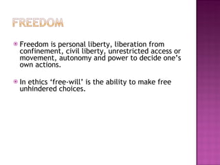Freedom is personal liberty, liberation from confinement, civil liberty, unrestricted access or movement, autonomy and power to decide one’s own actions. In ethics ‘free-will’ is the ability to make free unhindered choices. 