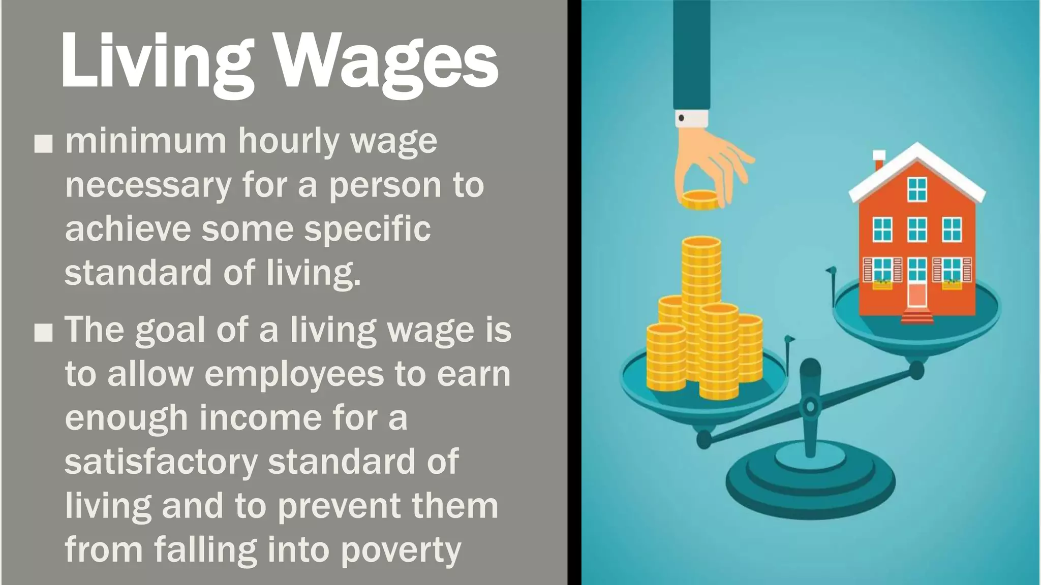 Living Wages
■ minimum hourly wage
necessary for a person to
achieve some specific
standard of living.
■ The goal of a living wage is
to allow employees to earn
enough income for a
satisfactory standard of
living and to prevent them
from falling into poverty