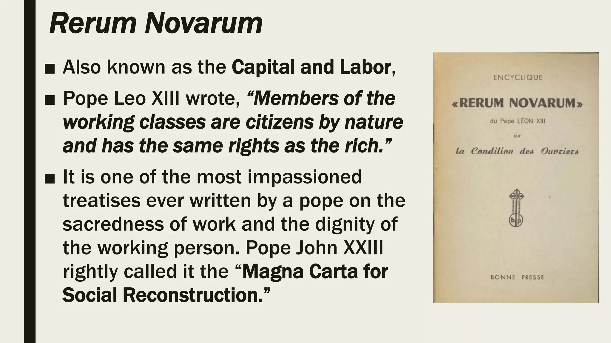 Rerum Novarum
■ Also known as the Capital and Labor,
■ Pope Leo XIII wrote, “Members of the
working classes are citizens by nature
and has the same rights as the rich.”
■ It is one of the most impassioned
treatises ever written by a pope on the
sacredness of work and the dignity of
the working person. Pope John XXIII
rightly called it the “Magna Carta for
Social Reconstruction.”