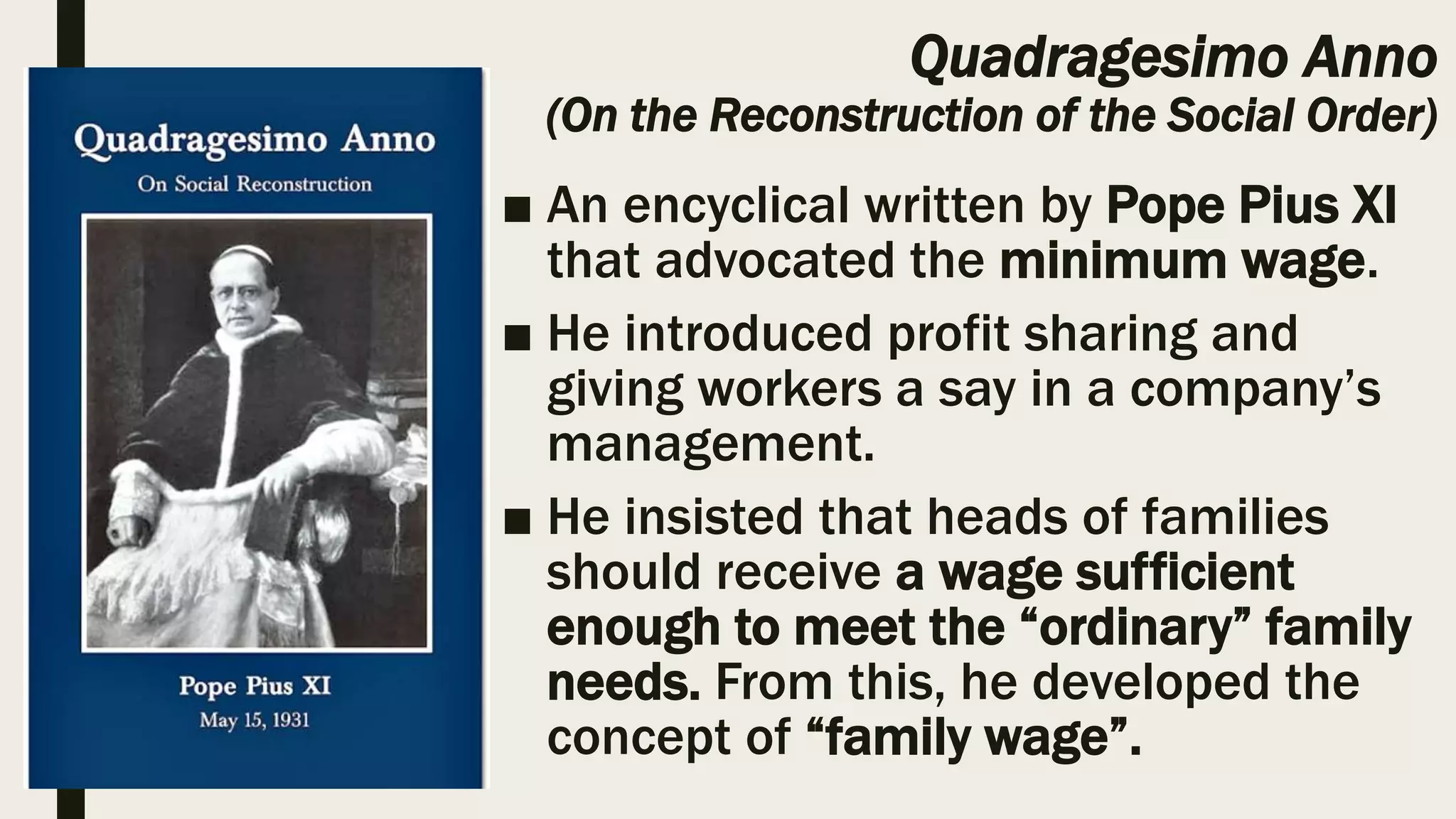 Quadragesimo Anno
(On the Reconstruction of the Social Order)
■ An encyclical written by Pope Pius XI
that advocated the minimum wage.
■ He introduced profit sharing and
giving workers a say in a company’s
management.
■ He insisted that heads of families
should receive a wage sufficient
enough to meet the “ordinary” family
needs. From this, he developed the
concept of “family wage”.
