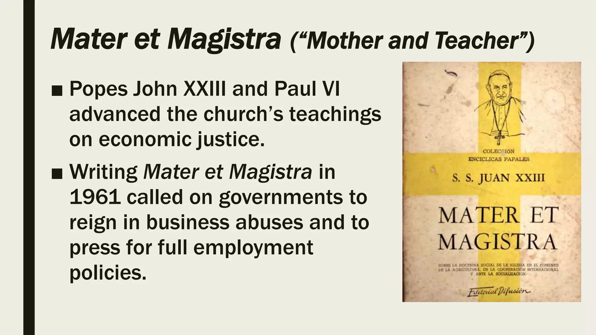 Mater et Magistra (“Mother and Teacher”)
■ Popes John XXIII and Paul VI
advanced the church’s teachings
on economic justice.
■ Writing Mater et Magistra in
1961 called on governments to
reign in business abuses and to
press for full employment
policies.
