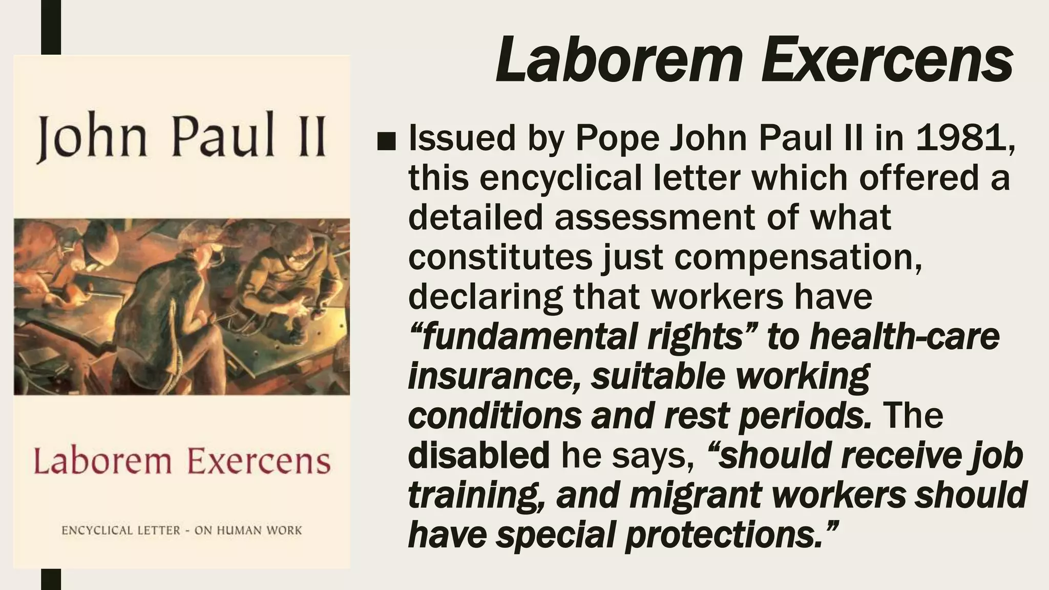 Laborem Exercens
■ Issued by Pope John Paul II in 1981,
this encyclical letter which offered a
detailed assessment of what
constitutes just compensation,
declaring that workers have
“fundamental rights” to health-care
insurance, suitable working
conditions and rest periods. The
disabled he says, “should receive job
training, and migrant workers should
have special protections.”