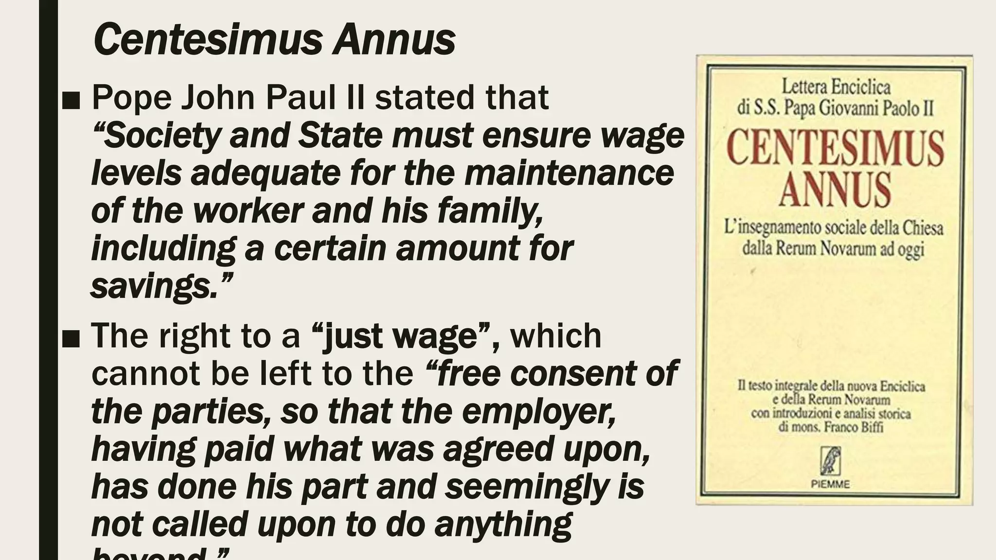 Centesimus Annus
■ Pope John Paul II stated that
“Society and State must ensure wage
levels adequate for the maintenance
of the worker and his family,
including a certain amount for
savings.”
■ The right to a “just wage”, which
cannot be left to the “free consent of
the parties, so that the employer,
having paid what was agreed upon,
has done his part and seemingly is
not called upon to do anything
