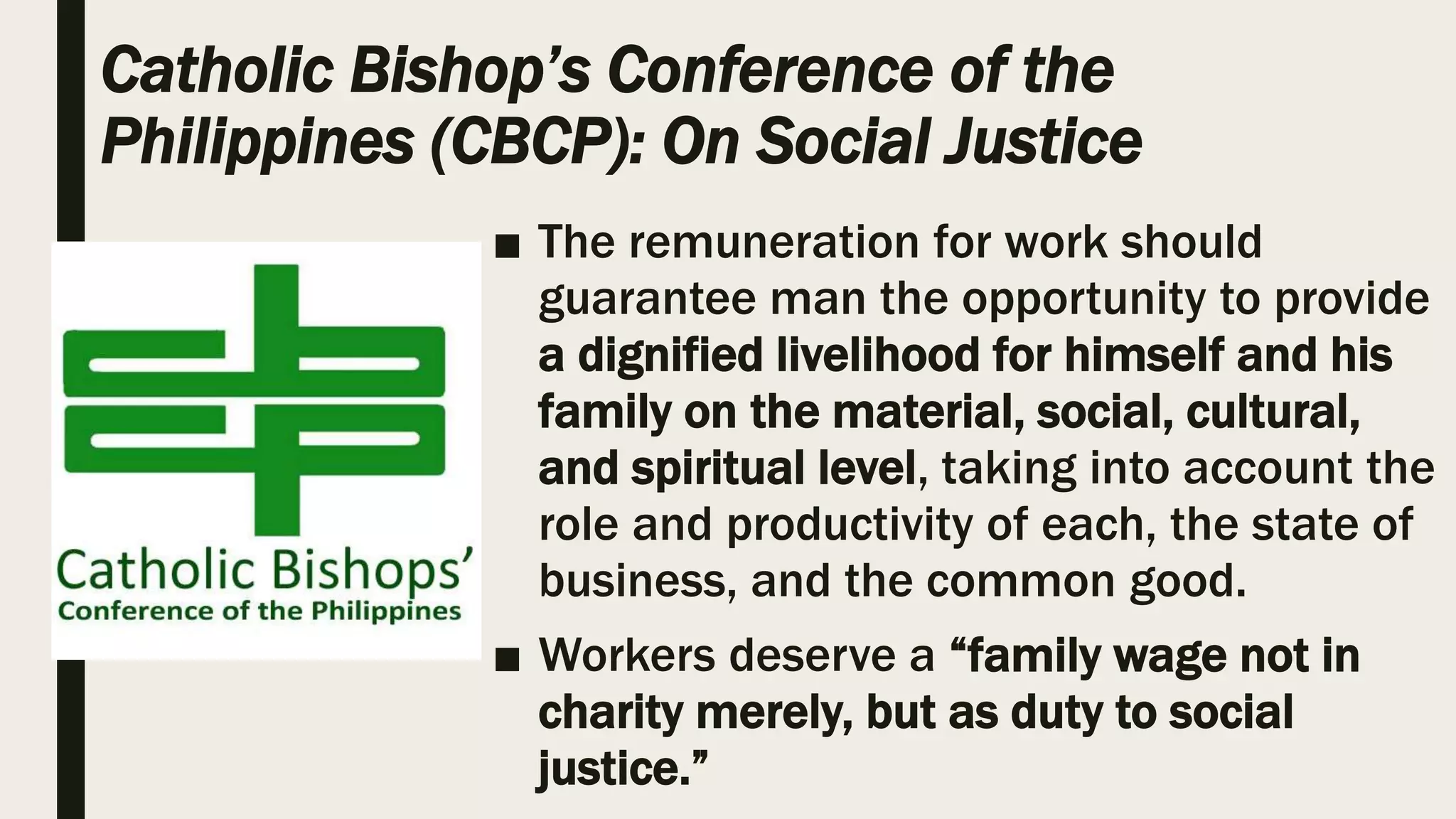 Catholic Bishop’s Conference of the
Philippines (CBCP): On Social Justice
■ The remuneration for work should
guarantee man the opportunity to provide
a dignified livelihood for himself and his
family on the material, social, cultural,
and spiritual level, taking into account the
role and productivity of each, the state of
business, and the common good.
■ Workers deserve a “family wage not in
charity merely, but as duty to social
justice.”