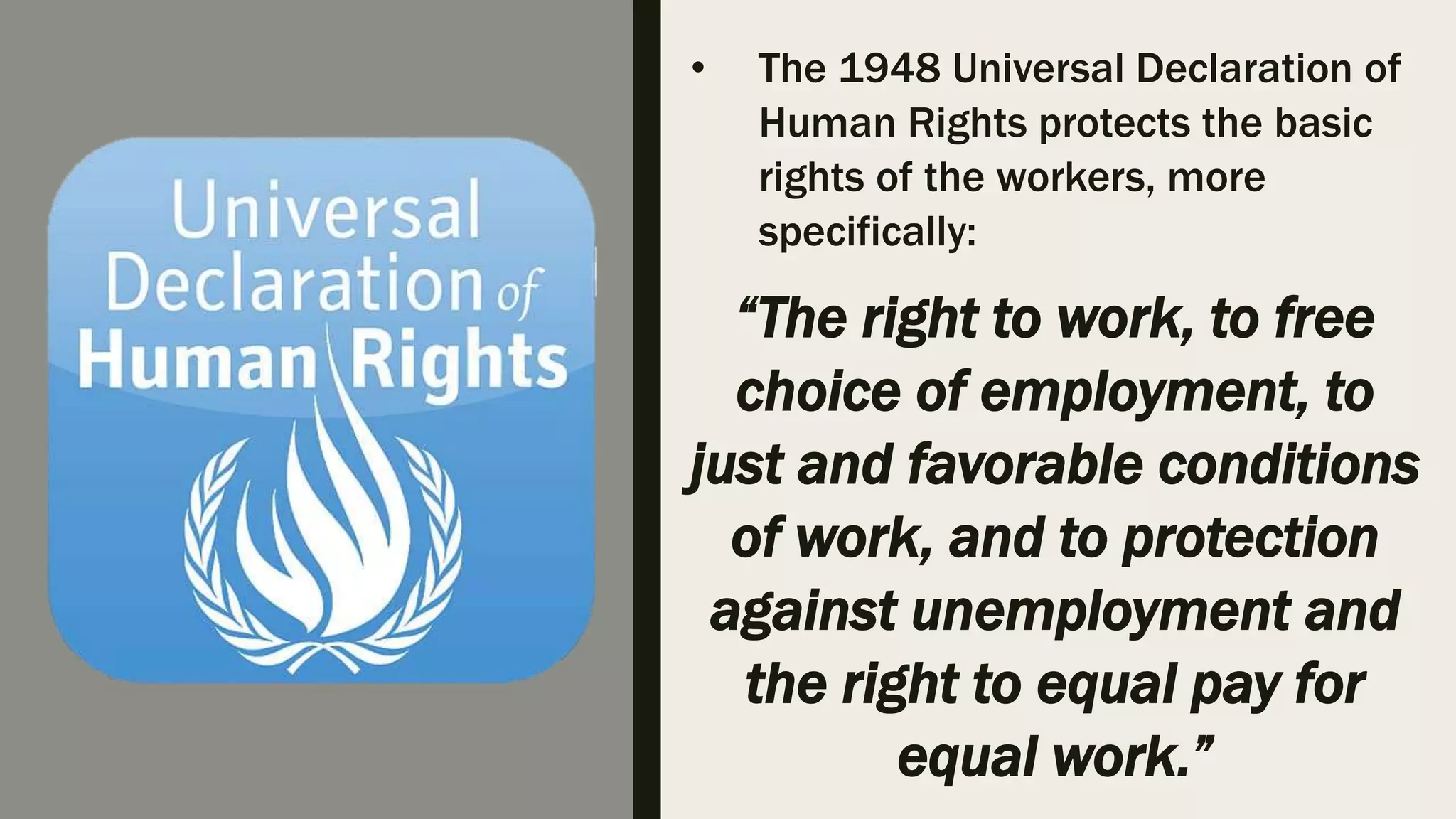 • The 1948 Universal Declaration of
Human Rights protects the basic
rights of the workers, more
specifically:
“The right to work, to free
choice of employment, to
just and favorable conditions
of work, and to protection
against unemployment and
the right to equal pay for
equal work.”