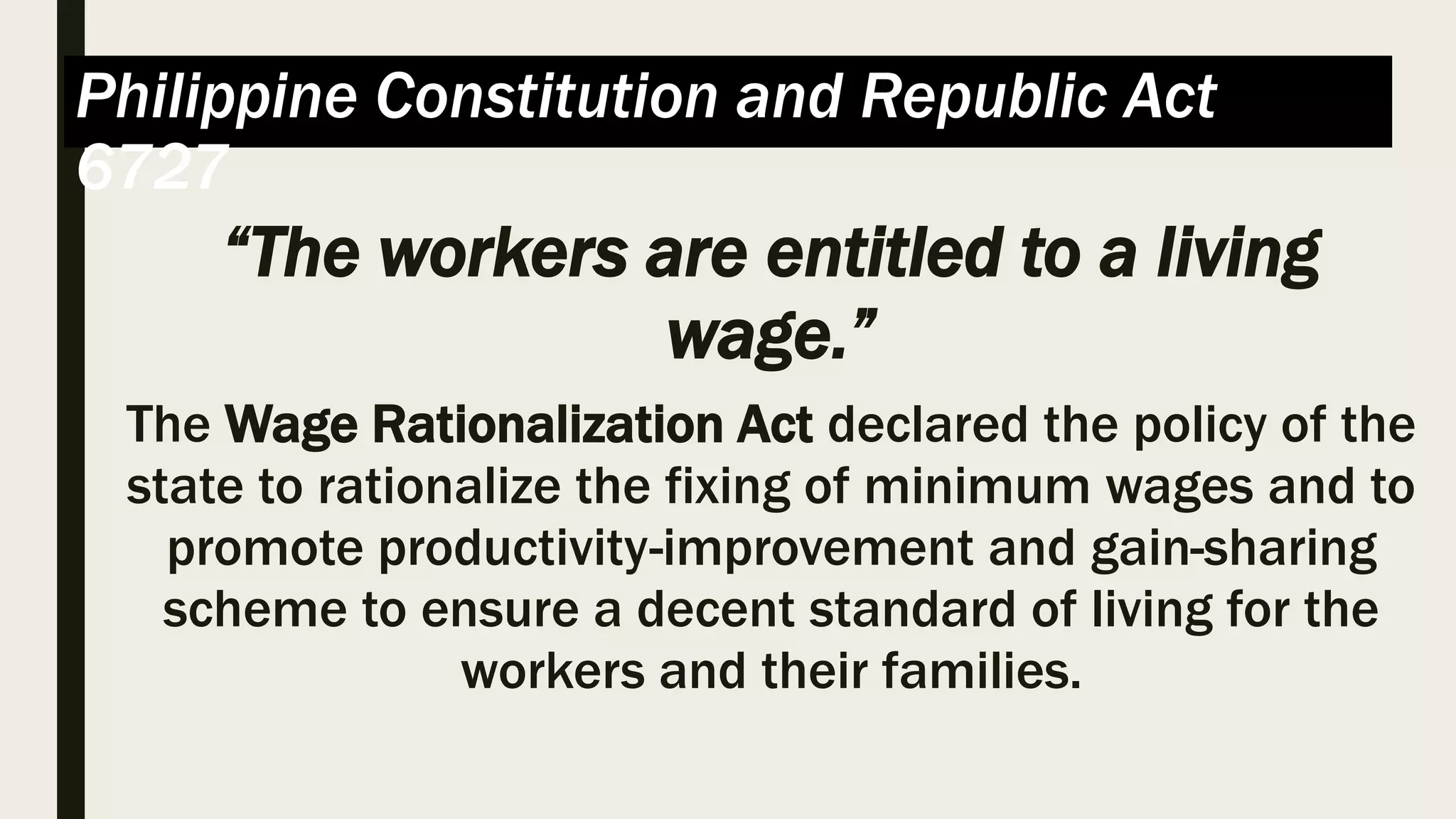 Philippine Constitution and Republic Act
6727
“The workers are entitled to a living
wage.”
The Wage Rationalization Act declared the policy of the
state to rationalize the fixing of minimum wages and to
promote productivity-improvement and gain-sharing
scheme to ensure a decent standard of living for the
workers and their families.