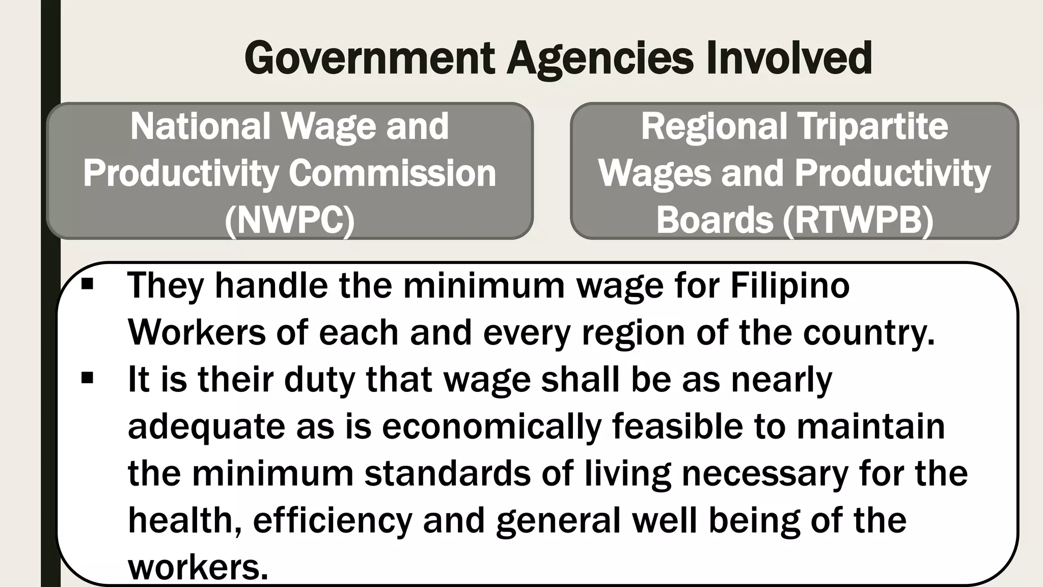 Government Agencies Involved
National Wage and
Productivity Commission
(NWPC)
Regional Tripartite
Wages and Productivity
Boards (RTWPB)
They handle the minimum wage for Filipino
Workers of each and every region of the country.
It is their duty that wage shall be as nearly
adequate as is economically feasible to maintain
the minimum standards of living necessary for the
health, efficiency and general well being of the
workers.