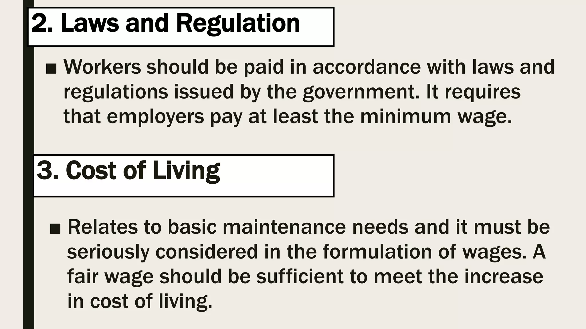 2. Laws and Regulation
■ Workers should be paid in accordance with laws and
regulations issued by the government. It requires
that employers pay at least the minimum wage.
3. Cost of Living hg
■ Relates to basic maintenance needs and it must be
seriously considered in the formulation of wages. A
fair wage should be sufficient to meet the increase
in cost of living.