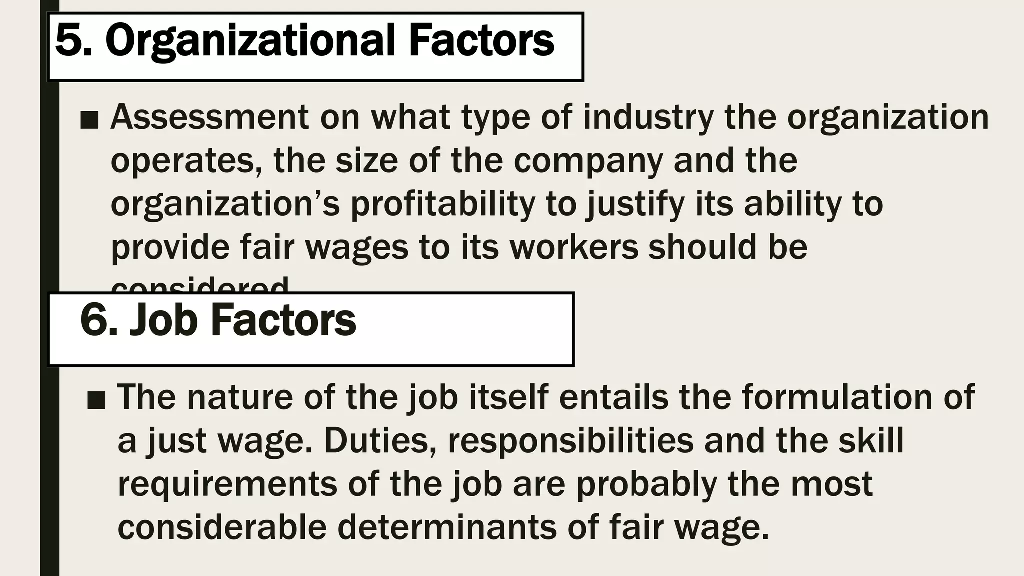 5. Organizational Factors
■ Assessment on what type of industry the organization
operates, the size of the company and the
organization’s profitability to justify its ability to
provide fair wages to its workers should be
considered.
h6. Job Factors g
■ The nature of the job itself entails the formulation of
a just wage. Duties, responsibilities and the skill
requirements of the job are probably the most
considerable determinants of fair wage.