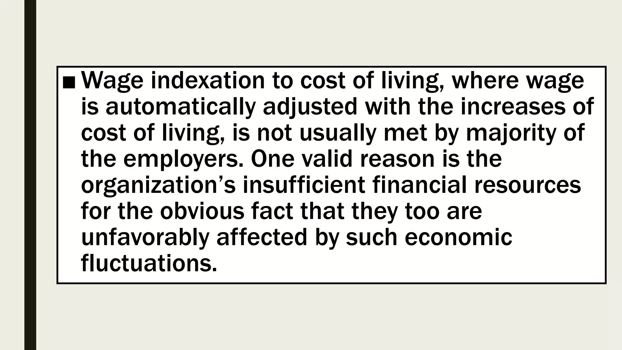 ■ Wage indexation to cost of living, where wage
is automatically adjusted with the increases of
cost of living, is not usually met by majority of
the employers. One valid reason is the
organization’s insufficient financial resources
for the obvious fact that they too are
unfavorably affected by such economic
fluctuations.