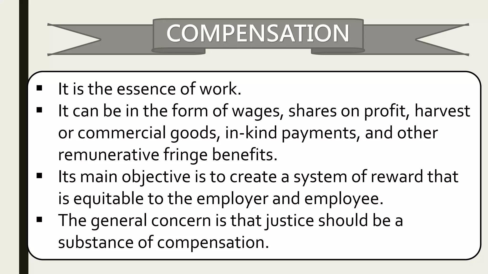COMPENSATION
It is the essence of work.
It can be in the form of wages, shares on profit, harvest
or commercial goods, in-kind payments, and other
remunerative fringe benefits.
Its main objective is to create a system of reward that
is equitable to the employer and employee.
The general concern is that justice should be a
substance of compensation.