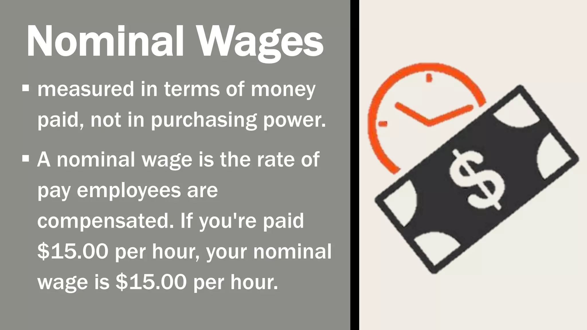 Nominal Wages
measured in terms of money
paid, not in purchasing power.
A nominal wage is the rate of
pay employees are
compensated. If you're paid
$15.00 per hour, your nominal
wage is $15.00 per hour.