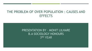 THE PROBLEM OF OVER POPULATION : CAUSES AND
EFFECTS
PRESENTATION BY – MOHIT LILHARE
B.A SOCIOLOGY HONOURS
3RD YEAR
 