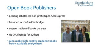 Open Book Publishers
• Leading scholar-led non-profit Open Access press
• Founded in 2008 in Cambridge
• 40 peer-reviewed ...