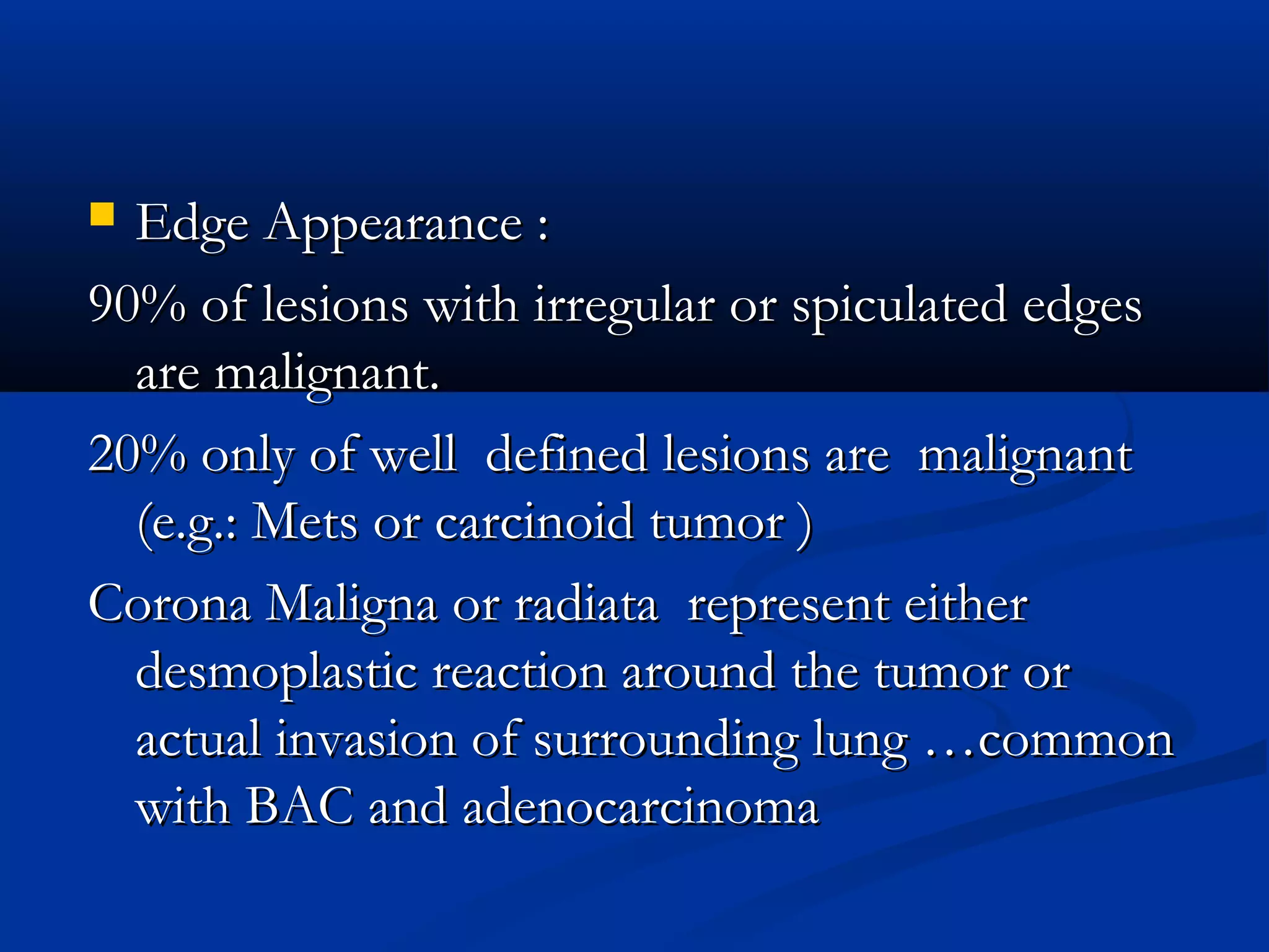  Edge Appearance :
90% of lesions with irregular or spiculated edges
  are malignant.
20% only of well defined lesions are malignant
  (e.g.: Mets or carcinoid tumor )
Corona Maligna or radiata represent either
  desmoplastic reaction around the tumor or
  actual invasion of surrounding lung …common
  with BAC and adenocarcinoma
 