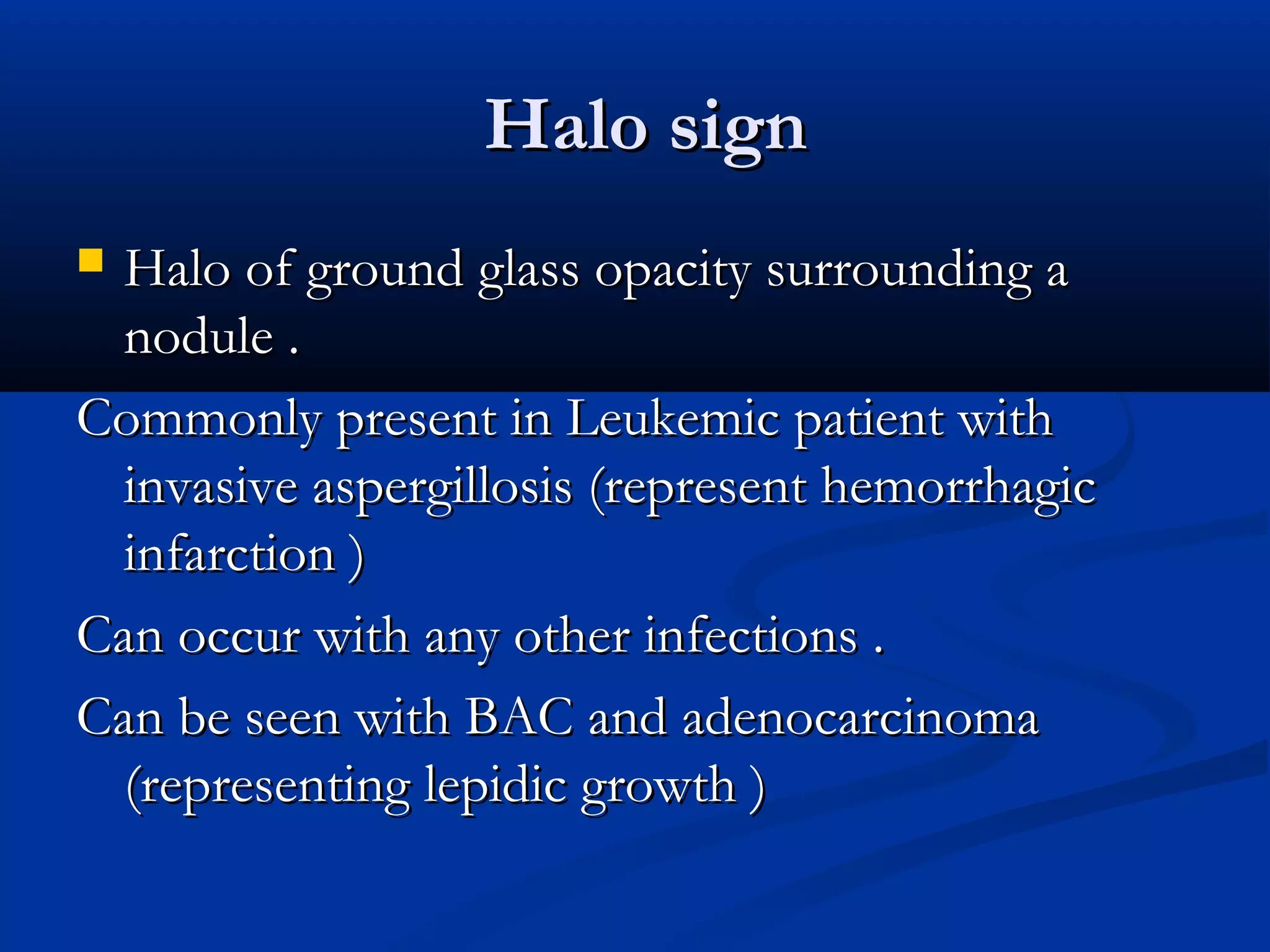 Halo sign
 Halo of ground glass opacity surrounding a
  nodule .
Commonly present in Leukemic patient with
  invasive aspergillosis (represent hemorrhagic
  infarction )
Can occur with any other infections .
Can be seen with BAC and adenocarcinoma
  (representing lepidic growth )
 