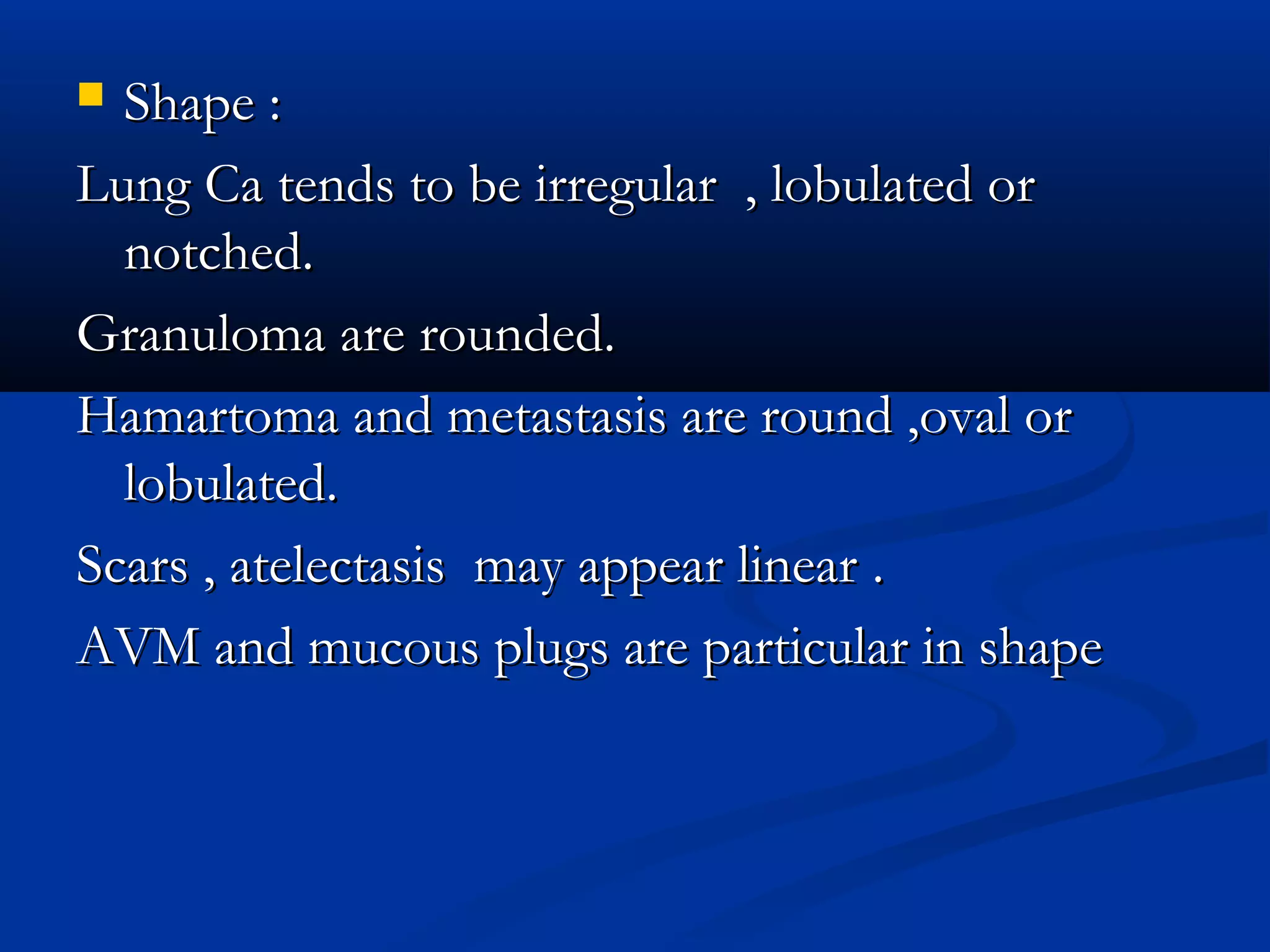  Shape :
Lung Ca tends to be irregular , lobulated or
  notched.
Granuloma are rounded.
Hamartoma and metastasis are round ,oval or
  lobulated.
Scars , atelectasis may appear linear .
AVM and mucous plugs are particular in shape
 