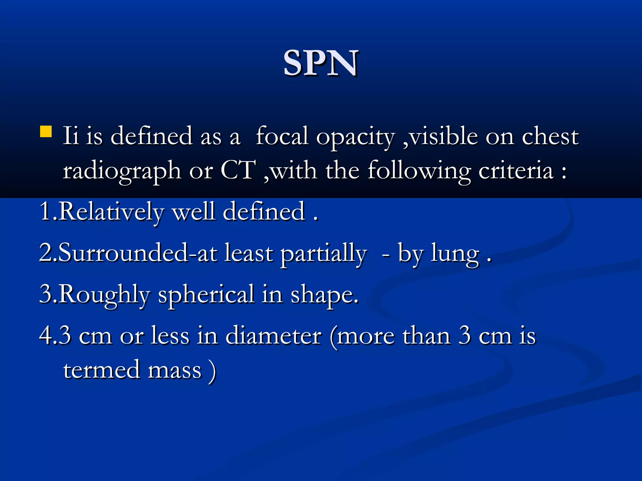 SPN
 Ii is defined as a focal opacity ,visible on chest
  radiograph or CT ,with the following criteria :
1.Relatively well defined .
2.Surrounded-at least partially - by lung .
3.Roughly spherical in shape.
4.3 cm or less in diameter (more than 3 cm is
  termed mass )
 