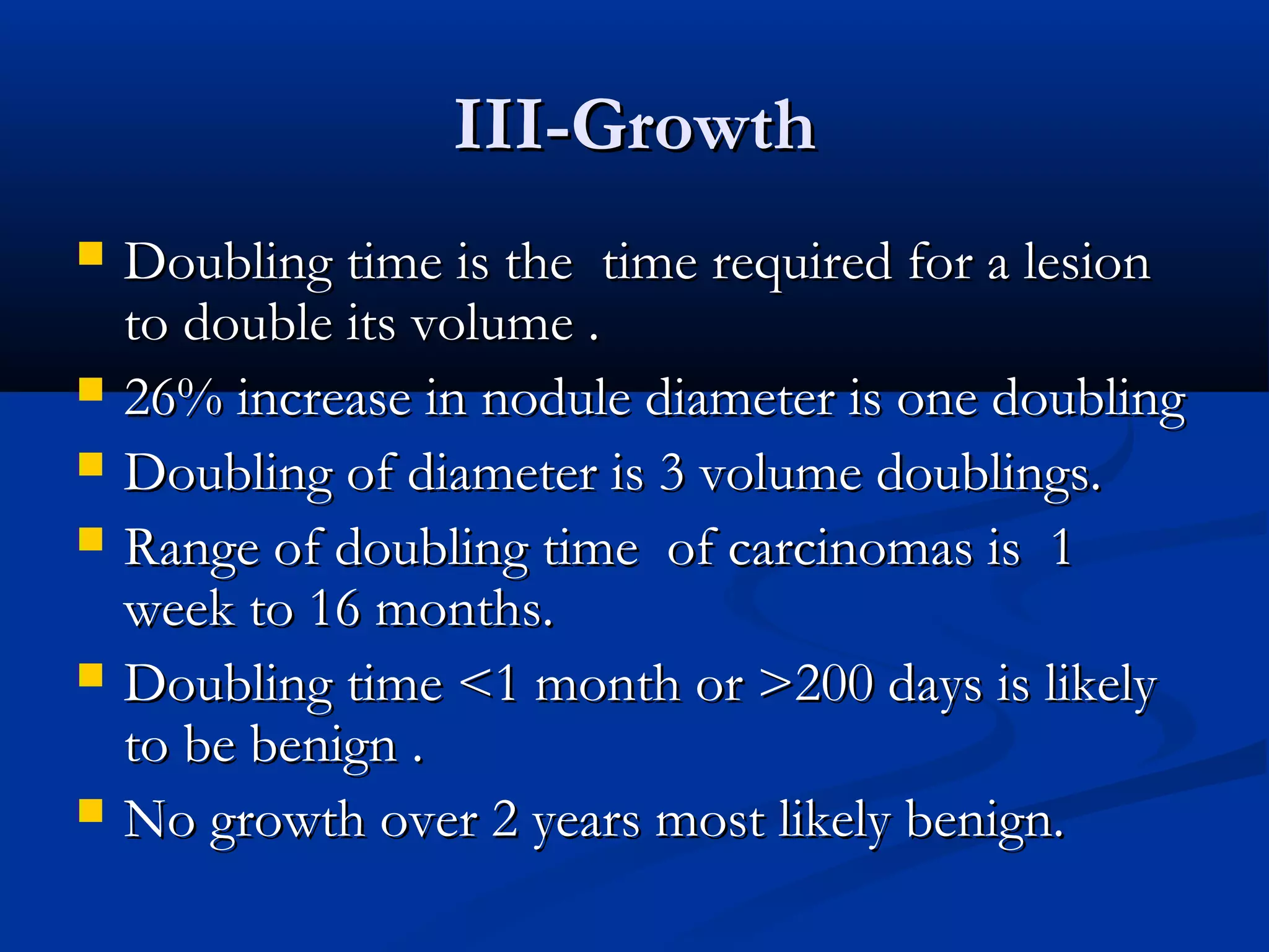 III-Growth
   Doubling time is the time required for a lesion
    to double its volume .
   26% increase in nodule diameter is one doubling
   Doubling of diameter is 3 volume doublings.
   Range of doubling time of carcinomas is 1
    week to 16 months.
   Doubling time <1 month or >200 days is likely
    to be benign .
   No growth over 2 years most likely benign.
 