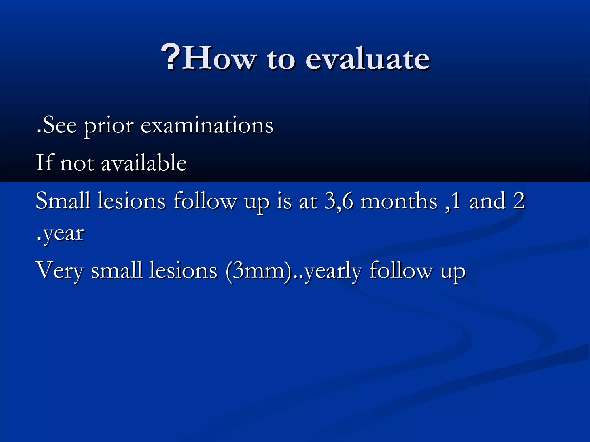 ?How to evaluate
.See prior examinations
If not available
Small lesions follow up is at 3,6 months ,1 and 2
.year
Very small lesions (3mm)..yearly follow up
 