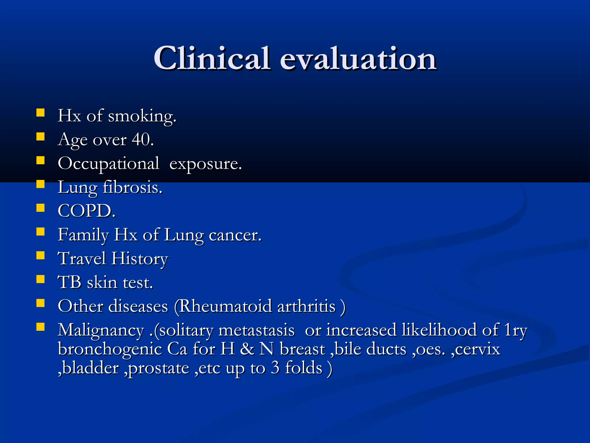 Clinical evaluation
   Hx of smoking.
   Age over 40.
   Occupational exposure.
   Lung fibrosis.
   COPD.
   Family Hx of Lung cancer.
   Travel History
   TB skin test.
   Other diseases (Rheumatoid arthritis )
   Malignancy .(solitary metastasis or increased likelihood of 1ry
    bronchogenic Ca for H & N breast ,bile ducts ,oes. ,cervix
    ,bladder ,prostate ,etc up to 3 folds )
 