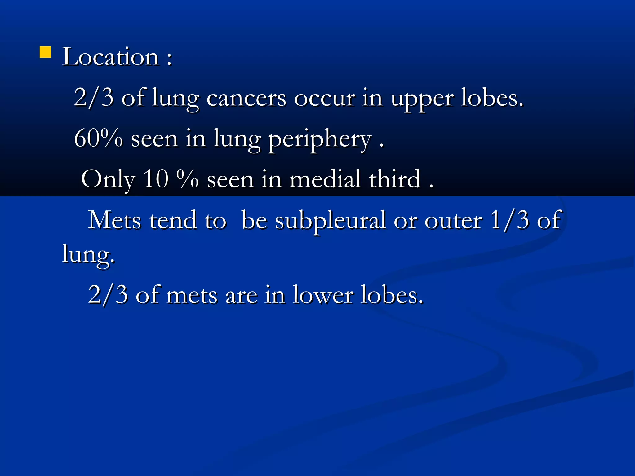    Location :
     2/3 of lung cancers occur in upper lobes.
     60% seen in lung periphery .
      Only 10 % seen in medial third .
      Mets tend to be subpleural or outer 1/3 of
    lung.
      2/3 of mets are in lower lobes.
 