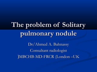 The problem of Solitary
  pulmonary nodule
     Dr/Ahmed A. Bahnassy
      Consultant radiologist
 (MBCHB-MD-FRCR (London –UK
 