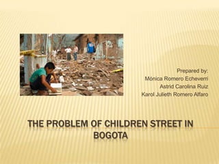 Prepared by:
                       Mónica Romero Echeverri
                             Astrid Carolina Ruiz
                      Karol Julieth Romero Alfaro




THE PROBLEM OF CHILDREN STREET IN
            BOGOTA
 