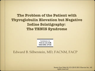 The Problem of the Patient with Thyroglobulin Elevation but Negative Iodine Scintigraphy:  The TENIS Syndrome ,[object Object],Edward B. Silberstein, MD, FACNM, FACP 