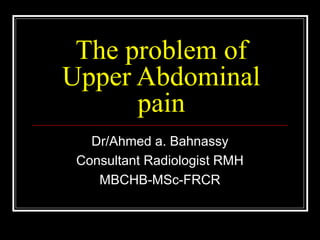 The problem of
Upper Abdominal
      pain
   Dr/Ahmed a. Bahnassy
 Consultant Radiologist RMH
    MBCHB-MSc-FRCR
 