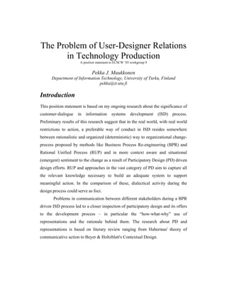 The Problem of User-Designer Relations
in Technology Production
A position statement to ECSCW ’03 workgroup 9
Pekka J. Muukkonen
Department of Information Technology, University of Turku, Finland
pekka@it.utu.fi
Introduction
This position statement is based on my ongoing research about the significance of
customer-dialogue in information systems development (ISD) process.
Preliminary results of this research suggest that in the real world, with real world
restrictions to action, a preferable way of conduct in ISD resides somewhere
between rationalistic and organized (deterministic) way to organizational change-
process proposed by methods like Business Process Re-engineering (BPR) and
Rational Unified Process (RUP) and in more context aware and situational
(emergent) sentiment to the change as a result of Participatory Design (PD) driven
design efforts. RUP and approaches in the vast category of PD aim to capture all
the relevant knowledge necessary to build an adequate system to support
meaningful action. In the comparison of these, dialectical activity during the
design process could serve as foci.
Problems in communication between different stakeholders during a BPR
driven ISD process led to a closer inspection of participatory design and its offers
to the development process – in particular the “how-what-why” use of
representations and the rationale behind them. The research about PD and
representations is based on literary review ranging from Habermas' theory of
communicative action to Beyer & Holtzblatt's Contextual Design.
 