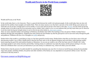 Wealth and Poverty in the World Essay examples
Wealth and Poverty in the World
In the world today there is a lot of poverty. There is a great divide between the world's rich and poor people. In the world today there are also rich
people but the number of poor peoples out number them. There are many reasons as to why there is poverty in the world. Being a poor person can
mean that you do not have enough food to eat for months, or even years and not just for a few hours or few days. Poverty can also mean not having
enough money to be able to pay for lives necessities such as clothes, food, a place to live or even medicine that you may need when you ill. However
it can also mean having just enough money to survive but not any extra money to...show more content...
There are many important leaders and teachings in Hinduism, but Hindus don't follow the teachings of any one person. Hindus worship God or
Brahman through gods and goddesses. Hinduism has many beliefs but most Hindus say that the great power can be seen most easily through the gods
and goddesses. Hinduism also has a lot of thoughts on wealth and poverty.
Hindus believe that wealth is a good thing as long as it has been gained by lawful means. Hindus believe that there are four basic aims in life and
that pursuing wealth is one of them. Hindus believe that the four basic aims in life are dharma (religious and social duty), artha (gaining wealth),
kama (enjoying the good life) and moksha (freedom or liberation). As you can see wealth is one of the four basic aims of a Hindu's life. Artha
encourages people to earn money honestly and lawfully. Gaining money in a dishonest way taints the money and the person earning it. It is also
believed in Hinduism that it can earn you bad karma if you earn money in a dishonest way, which will affect your next rebirth.
Hindus believe that the pursuit of wealth shouldn't be something that dominates any ones life. It is however lawful because during the householder
stage many people, including children, the partner and older members of the family are very dependent on one person's ability to earn. The only
restriction in the holy books is
Get more content on HelpWriting.net
 