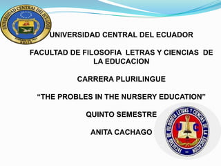 UNIVERSIDAD CENTRAL DEL ECUADOR
FACULTAD DE FILOSOFIA LETRAS Y CIENCIAS DE
LA EDUCACION

CARRERA PLURILINGUE
“THE PROBLES IN THE NURSERY EDUCATION”
QUINTO SEMESTRE
ANITA CACHAGO

 