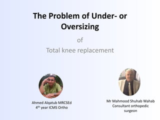 The Problem of Under- or
Oversizing
of
Total knee replacement
Ahmed Alqatub MRCSEd
4th year ICMS Ortho
Mr Mahmood Shuhab Wahab
Consultant orthopedic
surgeon
 
